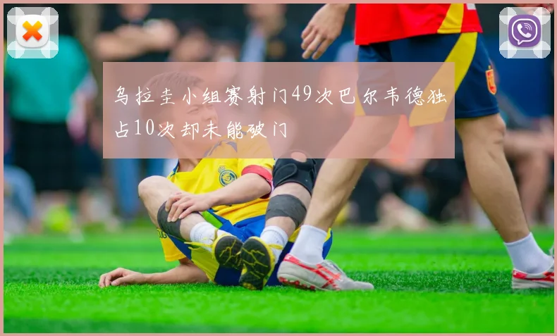 乌拉圭小组赛射门49次巴尔韦德独占10次却未能破门