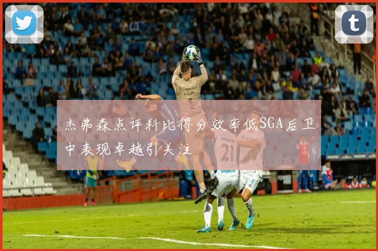 杰弗森点评科比得分效率低SGA后卫中表现卓越引关注