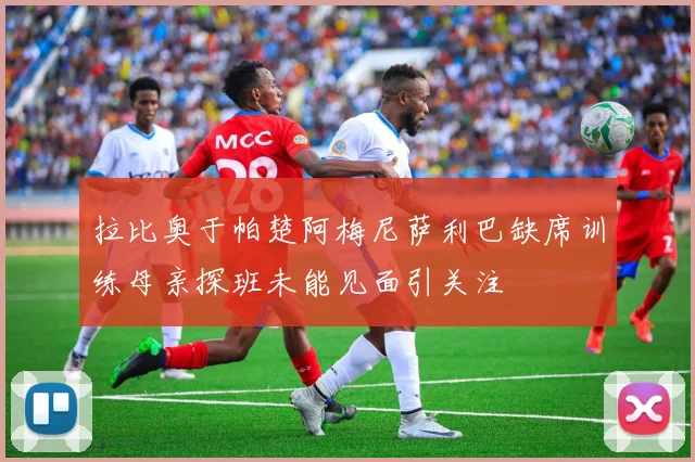 拉比奥于帕楚阿梅尼萨利巴缺席训练母亲探班未能见面引关注