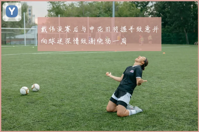 戴伟浚赛后与申花旧将握手致意并向球迷深情致谢绕场一周