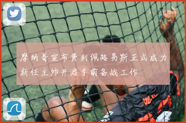 摩纳哥宣布费利佩路易斯正式成为新任主帅开启季前备战工作