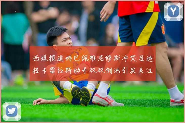 西媒报道姆巴佩维尼修斯冲突吕迪格卡雷拉斯动手双双倒地引发关注