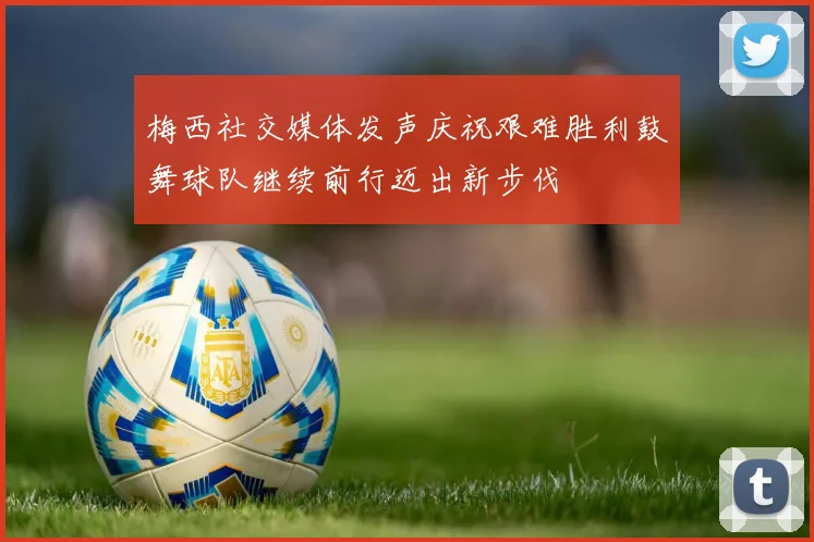 梅西社交媒体发声庆祝艰难胜利鼓舞球队继续前行迈出新步伐