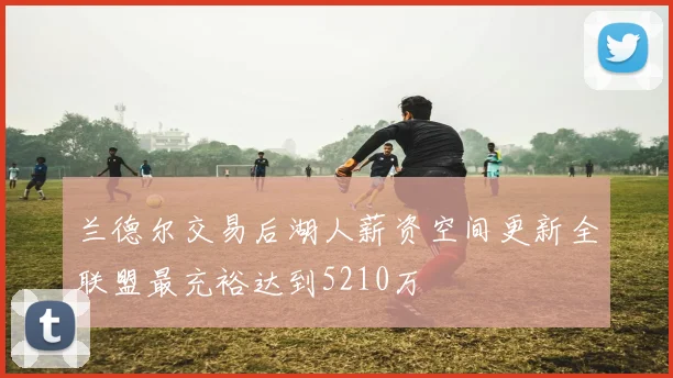 兰德尔交易后湖人薪资空间更新全联盟最充裕达到5210万