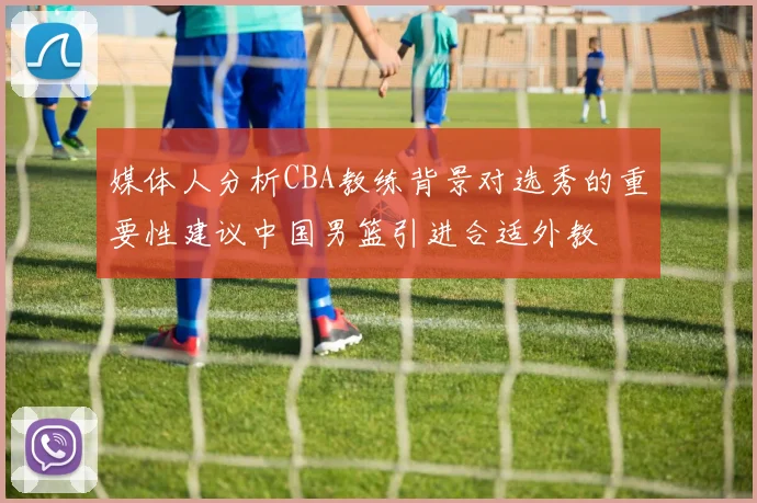 媒体人分析CBA教练背景对选秀的重要性建议中国男篮引进合适外教
