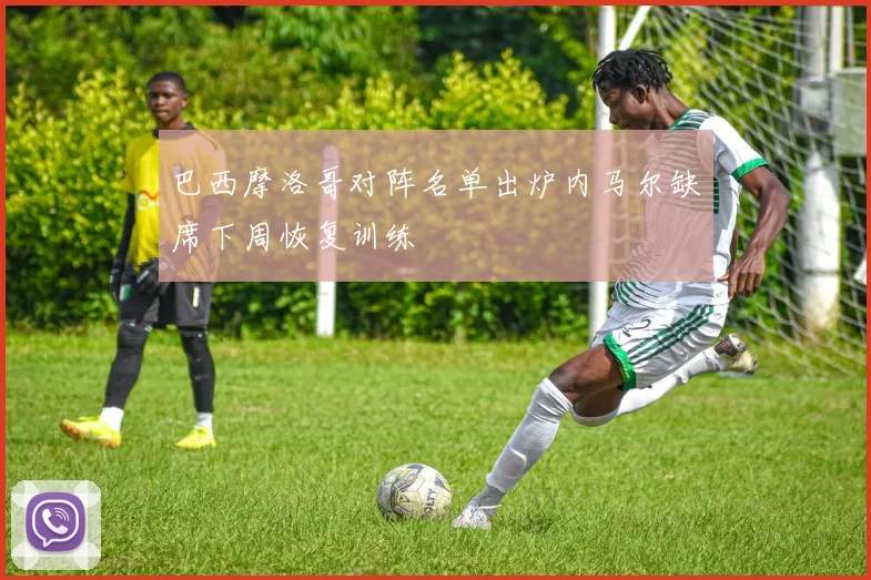 巴西摩洛哥对阵名单出炉内马尔缺席下周恢复训练
