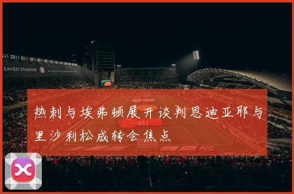 热刺与埃弗顿展开谈判恩迪亚耶与里沙利松成转会焦点