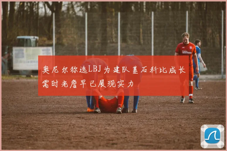 奥尼尔称选LBJ为建队基石科比成长需时老詹早已展现实力