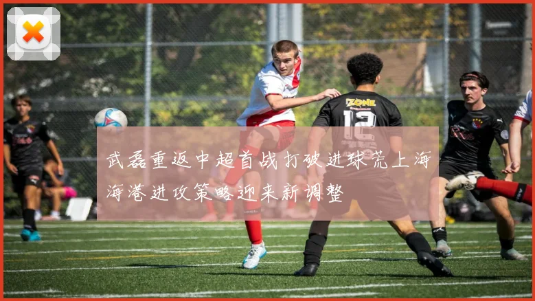 武磊重返中超首战打破进球荒上海海港进攻策略迎来新调整
