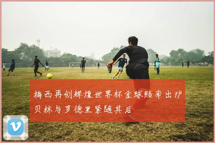 梅西再创辉煌世界杯金球赔率出炉贝林与罗德里紧随其后