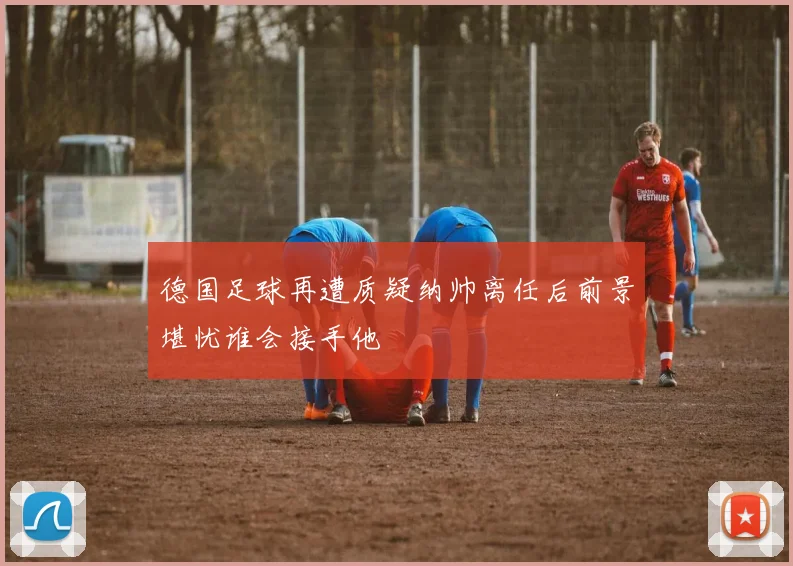 德国足球再遭质疑纳帅离任后前景堪忧谁会接手他