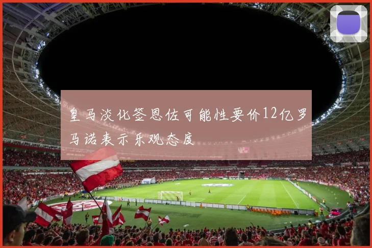 皇马淡化签恩佐可能性要价12亿罗马诺表示乐观态度