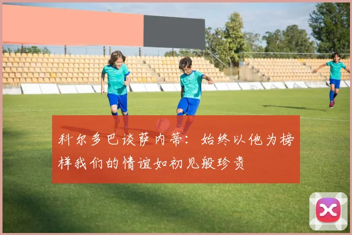 科尔多巴谈萨内蒂：始终以他为榜样我们的情谊如初见般珍贵