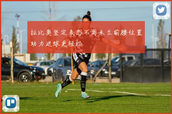 拉比奥坚定表态不离米兰前腰位置助力进球更轻松