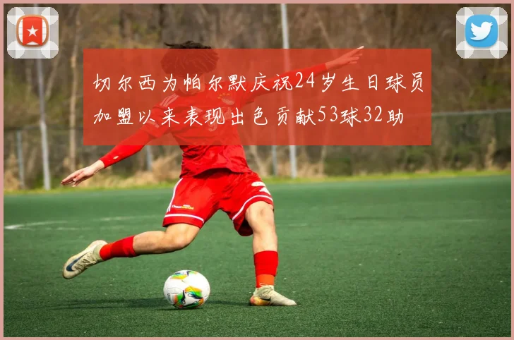 切尔西为帕尔默庆祝24岁生日球员加盟以来表现出色贡献53球32助